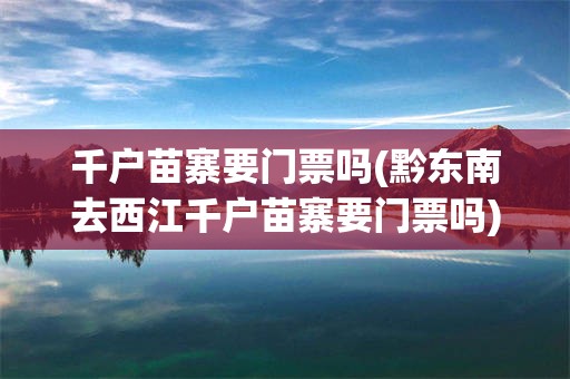 千户苗寨要门票吗(黔东南去西江千户苗寨要门票吗)
