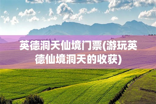 英德洞天仙境门票(游玩英德仙境洞天的收获)
