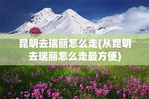 昆明去瑞丽怎么走(从昆明去瑞丽怎么走最方便)