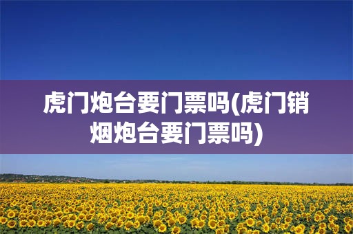 虎门炮台要门票吗(虎门销烟炮台要门票吗)