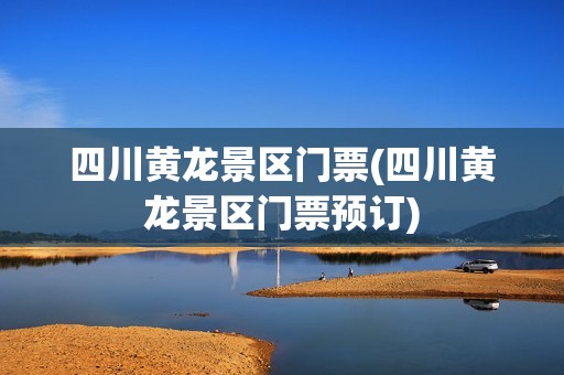四川黄龙景区门票(四川黄龙景区门票预订)