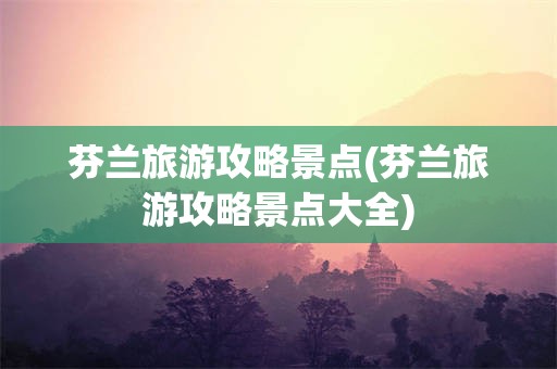 芬兰旅游攻略景点(芬兰旅游攻略景点大全)