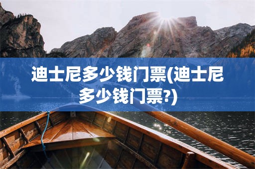 迪士尼多少钱门票(迪士尼多少钱门票?)