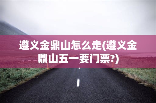 遵义金鼎山怎么走(遵义金鼎山五一要门票?)