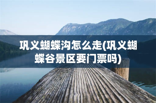 巩义蝴蝶沟怎么走(巩义蝴蝶谷景区要门票吗)
