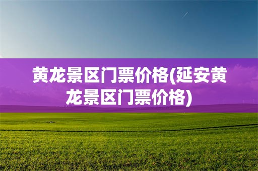 黄龙景区门票价格(延安黄龙景区门票价格)