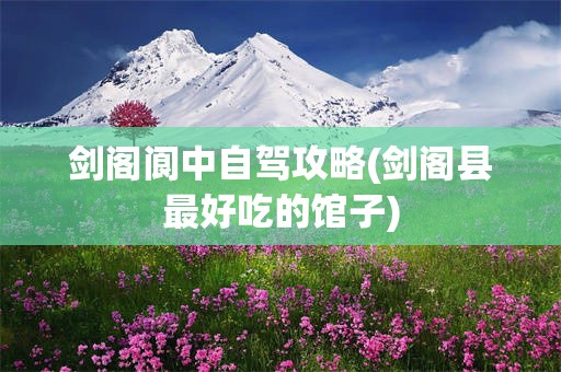 剑阁阆中自驾攻略(剑阁县最好吃的馆子)