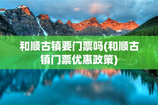 和顺古镇要门票吗(和顺古镇门票优惠政策)
