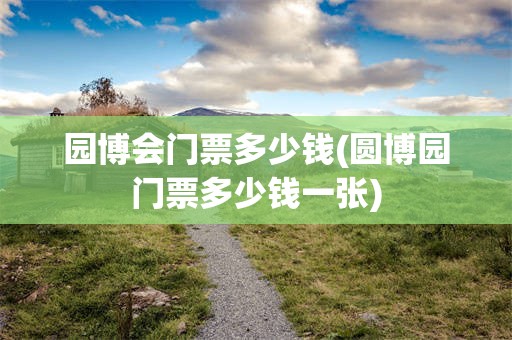 园博会门票多少钱(圆博园门票多少钱一张)