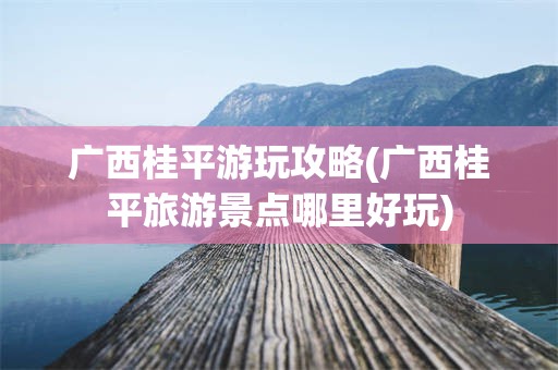 广西桂平游玩攻略(广西桂平旅游景点哪里好玩)