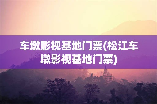 车墩影视基地门票(松江车墩影视基地门票)