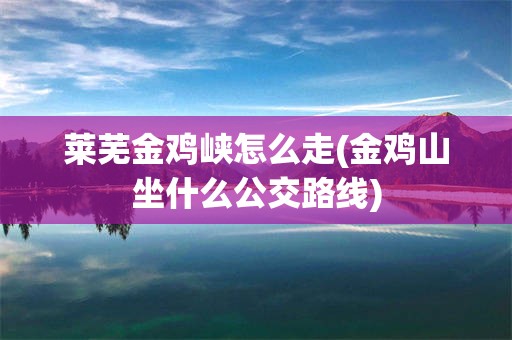莱芜金鸡峡怎么走(金鸡山坐什么公交路线)