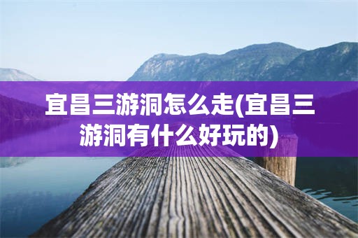 宜昌三游洞怎么走(宜昌三游洞有什么好玩的)