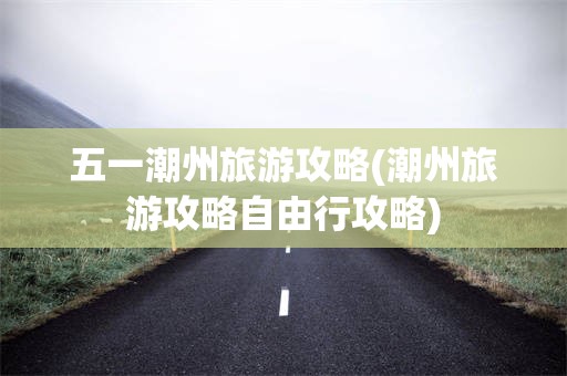五一潮州旅游攻略(潮州旅游攻略自由行攻略)