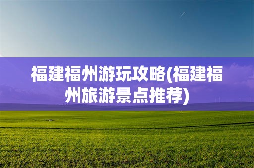 福建福州游玩攻略(福建福州旅游景点推荐)