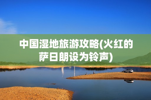 中国湿地旅游攻略(火红的萨日朗设为铃声)