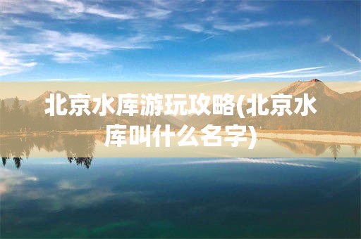 北京水库游玩攻略(北京水库叫什么名字)