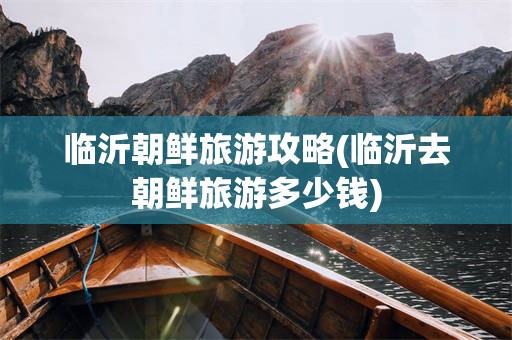 临沂朝鲜旅游攻略(临沂去朝鲜旅游多少钱)