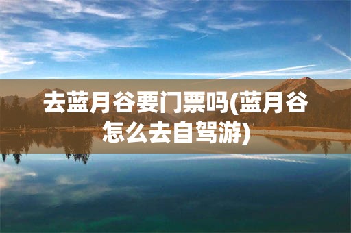 去蓝月谷要门票吗(蓝月谷怎么去自驾游)