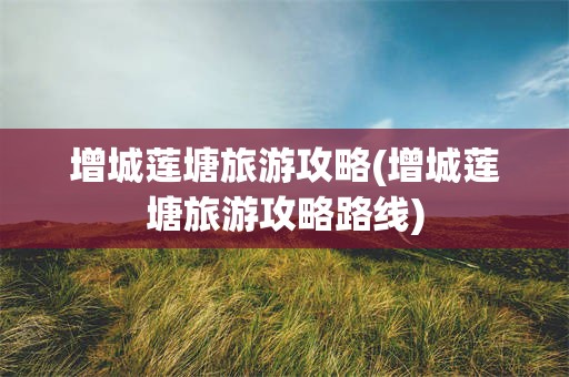增城莲塘旅游攻略(增城莲塘旅游攻略路线)