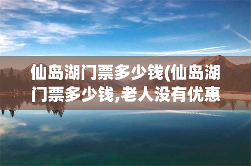 仙岛湖门票多少钱(仙岛湖门票多少钱,老人没有优惠吗?)