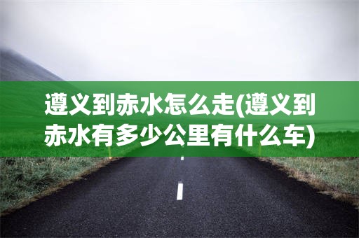 遵义到赤水怎么走(遵义到赤水有多少公里有什么车)