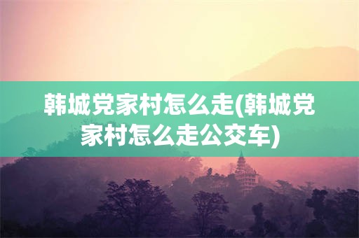 韩城党家村怎么走(韩城党家村怎么走公交车)