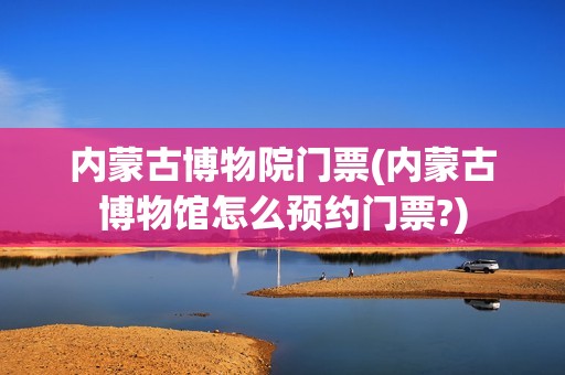 内蒙古博物院门票(内蒙古博物馆怎么预约门票?)
