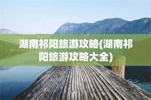 湖南祁阳旅游攻略(湖南祁阳旅游攻略大全)