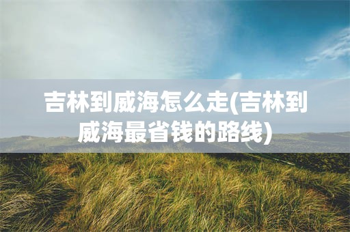 吉林到威海怎么走(吉林到威海最省钱的路线)