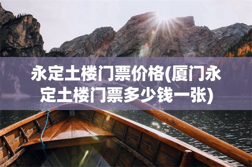 永定土楼门票价格(厦门永定土楼门票多少钱一张)