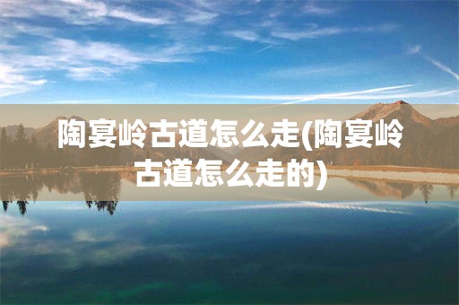 陶宴岭古道怎么走(陶宴岭古道怎么走的)