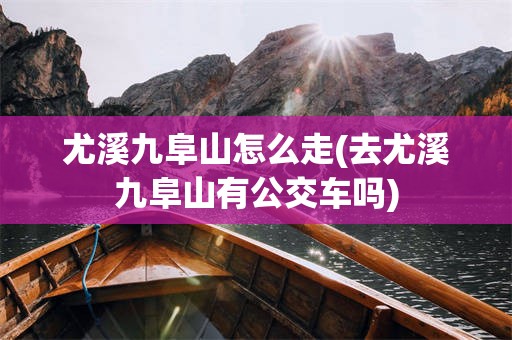 尤溪九阜山怎么走(去尤溪九阜山有公交车吗)