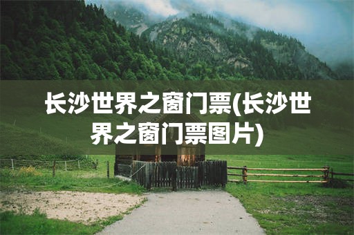 长沙世界之窗门票(长沙世界之窗门票图片)