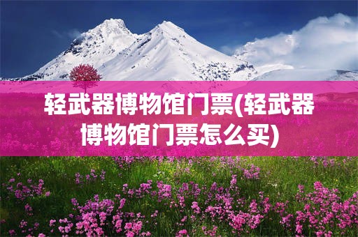 轻武器博物馆门票(轻武器博物馆门票怎么买)