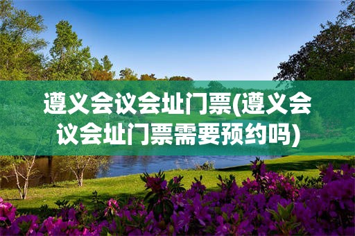 遵义会议会址门票(遵义会议会址门票需要预约吗)