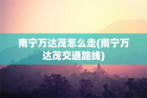 南宁万达茂怎么走(南宁万达茂交通路线)