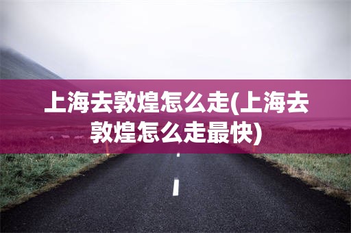 上海去敦煌怎么走(上海去敦煌怎么走最快)