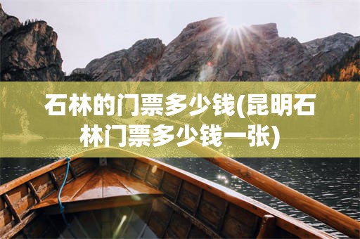 石林的门票多少钱(昆明石林门票多少钱一张)