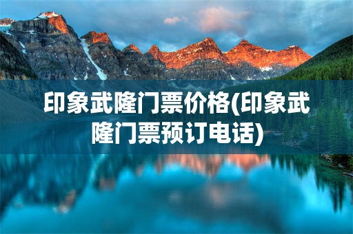 印象武隆门票价格(印象武隆门票预订电话)