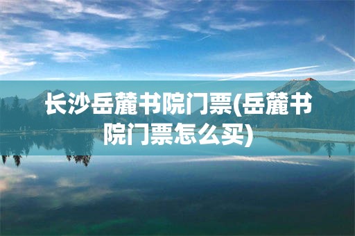 长沙岳麓书院门票(岳麓书院门票怎么买)
