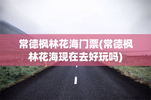 常德枫林花海门票(常德枫林花海现在去好玩吗)