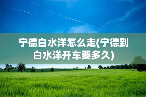 宁德白水洋怎么走(宁德到白水洋开车要多久)