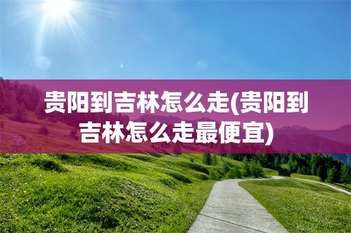 贵阳到吉林怎么走(贵阳到吉林怎么走最便宜)