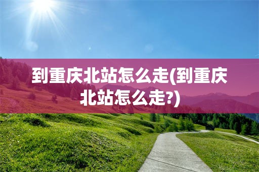 到重庆北站怎么走(到重庆北站怎么走?)