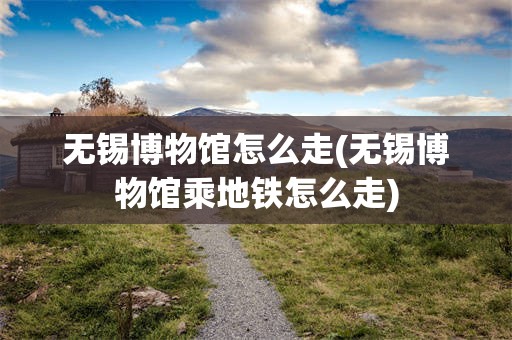 无锡博物馆怎么走(无锡博物馆乘地铁怎么走)