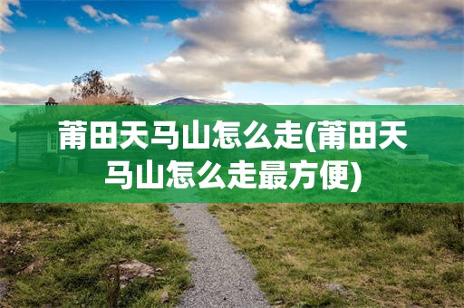 莆田天马山怎么走(莆田天马山怎么走最方便)