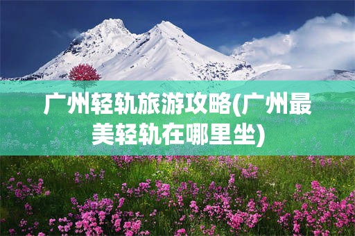 广州轻轨旅游攻略(广州最美轻轨在哪里坐)