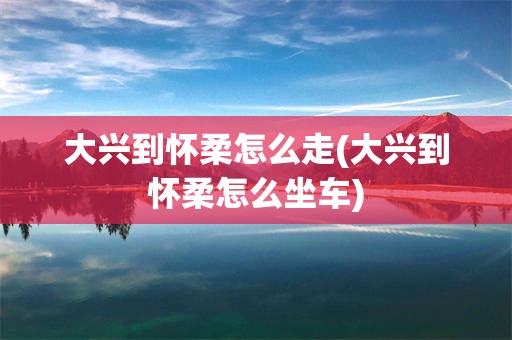 大兴到怀柔怎么走(大兴到怀柔怎么坐车)