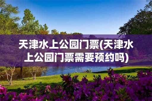 天津水上公园门票(天津水上公园门票需要预约吗)